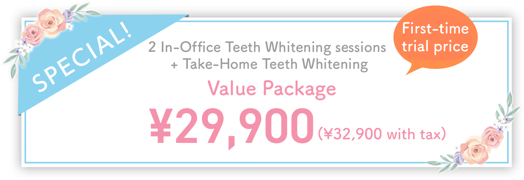 First-time trial price  2 In-Office Teeth Whitening sessions + Take-Home Teeth Whitening ¥29,900 (¥32,900 with tax)